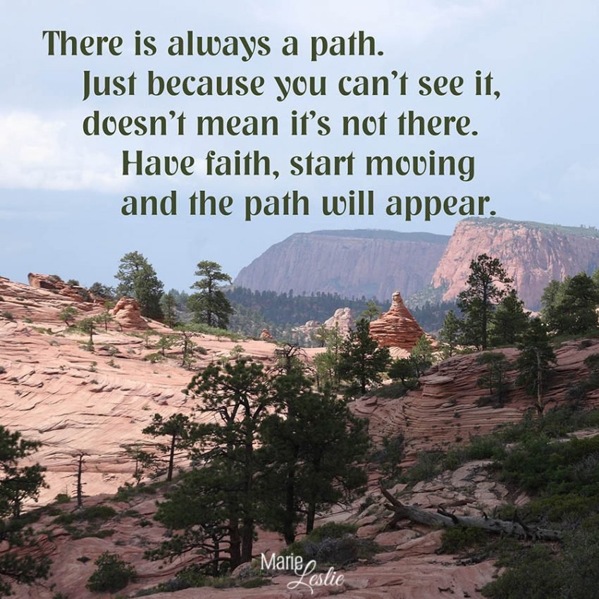 There is always a path. Just because you can't see it, doesn't mean it's not there. Have faith, start moving and the path will appear.