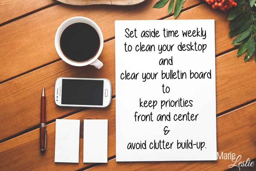 Set aside time weekly to clean your desktop and clear your bulletin board to keep priorities front and center & avoid clutter build-up.