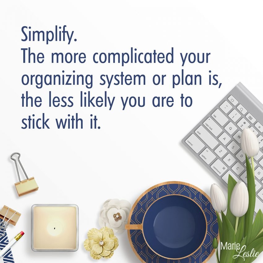 Simplify. The more complicated your organizing system or plan is, the less likely you are to stick with it.